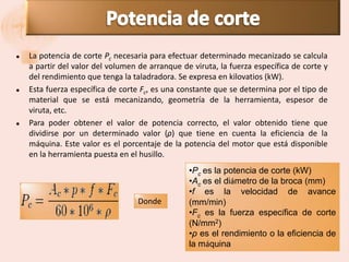   La potencia de corte Pc necesaria para efectuar determinado mecanizado se calcula
    a partir del valor del volumen de arranque de viruta, la fuerza específica de corte y
    del rendimiento que tenga la taladradora. Se expresa en kilovatios (kW).
   Esta fuerza específica de corte Fc, es una constante que se determina por el tipo de
    material que se está mecanizando, geometría de la herramienta, espesor de
    viruta, etc.
   Para poder obtener el valor de potencia correcto, el valor obtenido tiene que
    dividirse por un determinado valor (ρ) que tiene en cuenta la eficiencia de la
    máquina. Este valor es el porcentaje de la potencia del motor que está disponible
    en la herramienta puesta en el husillo.
                                                 •Pc es la potencia de corte (kW)
                                                 •Ac es el diámetro de la broca (mm)
                                                 •f es la velocidad de avance
                                   Donde         (mm/min)
                                                 •Fc es la fuerza específica de corte
                                                 (N/mm2)
                                                 •ρ es el rendimiento o la eficiencia de
                                                 la máquina
 