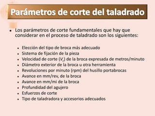    Los parámetros de corte fundamentales que hay que
    considerar en el proceso de taladrado son los siguientes:

       Elección del tipo de broca más adecuado
       Sistema de fijación de la pieza
       Velocidad de corte (Vc) de la broca expresada de metros/minuto
       Diámetro exterior de la broca u otra herramienta
       Revoluciones por minuto (rpm) del husillo portabrocas
       Avance en mm/rev, de la broca
       Avance en mm/mi de la broca
       Profundidad del agujero
       Esfuerzos de corte
       Tipo de taladradora y accesorios adecuados
 
