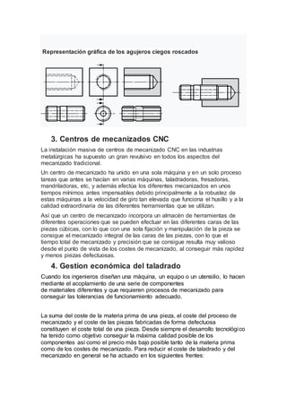Representación gráfica de los agujeros ciegos roscados
3. Centros de mecanizados CNC
La instalación masiva de centros de mecanizado CNC en las industrias
metalúrgicas ha supuesto un gran revulsivo en todos los aspectos del
mecanizado tradicional.
Un centro de mecanizado ha unido en una sola máquina y en un solo proceso
tareas que antes se hacían en varias máquinas, taladradoras, fresadoras,
mandriladoras, etc, y además efectúa los diferentes mecanizados en unos
tiempos mínimos antes impensables debido principalmente a la robustez de
estas máquinas a la velocidad de giro tan elevada que funciona el husillo y a la
calidad extraordinaria de las diferentes herramientas que se utilizan.
Así que un centro de mecanizado incorpora un almacén de herramientas de
diferentes operaciones que se pueden efectuar en las diferentes caras de las
piezas cúbicas, con lo que con una sola fijación y manipulación de la pieza se
consigue el mecanizado integral de las caras de las piezas, con lo que el
tiempo total de mecanizado y precisión que se consigue resulta muy valioso
desde el punto de vista de los costes de mecanizado, al conseguir más rapidez
y menos piezas defectuosas.
4. Gestion económica del taladrado
Cuando los ingenieros diseñan una máquina, un equipo o un utensilio, lo hacen
mediante el acoplamiento de una serie de componentes
de materiales diferentes y que requieren procesos de mecanizado para
conseguir las tolerancias de funcionamiento adecuado.
La suma del coste de la materia prima de una pieza, el coste del proceso de
mecanizado y el coste de las piezas fabricadas de forma defectuosa
constituyen el coste total de una pieza. Desde siempre el desarrollo tecnológico
ha tenido como objetivo conseguir la máxima calidad posible de los
componentes así como el precio más bajo posible tanto de la materia prima
como de los costes de mecanizado. Para reducir el coste de taladrado y del
mecanizado en general se ha actuado en los siguientes frentes:
 