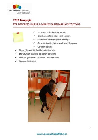 2020 Ikuspegia:
ZER DATORKIZU BURURA GARAPEN JASANGARRIA ENTZUTEAN?


                           Horrela ezin du sistemak jarraitu.
                           Gizartea garatzea modu kontrolatuan.
                           Gizartearen ardatz nagusia, ekologia.
                           Garatzen jarraitu, baina, erritmo motelagoan.
                           Garapen logikoa.
    2B+M (Berrerabili, Birziklatu eta Murriztu).
    Etorkizunean jasateko gai garen garapena.
    Mundua gehiago ez kutsatzeko neurriak hartu.
    Garapen birziklatua.




                                                                           3
 