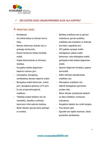 ZER EGITEN DUGU INGURUMENAREN ALDE ALA KONTRA?


    PRAKTIKA ONAK:

-   Birziklatzea.                            -   Bizikleta erabiltzea eta ez garraio-
-   Ura beharrezkoa ez denean iturria            motorduna; garraio publikoa
    ixtea.                                       erabiltzea edo kutsatzen ez dutenak.
-   Bainatu beharrean dutxatu eta ur         -   Iturrietan iragazkiak jarri.
    gutxiago kontsumitu.                     -   CFC gabeko sprayak erabili.
-   Etxean kontsumo txikiko bonbilak         -   Garbigailuan xaboia erabili
    erabili.                                     beharrean, bola ekologikoa erabili;
-   Argiak beharrezkoak ez direnean,             garbigailua bete-beteta dagoenean
    itzaltzea.                                   erabili.
-   Ikuzgailua beteta dagoenean              -   Oparien bilgarriak birziklatu; papera
    bakarrik martxan jarri.                      berrerabili.
-   Lehorgailua, berogailua,                 -   Rollin-rollineko desodorantea
    ezinbestekoa denean bakarrik erabili.        erabiltzen dut.
-   Berogailua erabili beharrean, manta      -   Mikropatina erabiltzen dut.
    jarri; berogailua gehienez 21ºC jarri.   -   Alderdi ekologikoari garrantzia
-   Ez dut arropa-lehorgailurik                  ematen diot.
    erabiltzen.                              -   Behar ditudan produktuak besterik
-   Telebista erabat itzaltzen dut (ez           ez ditut erabiltzen; kontsumo
    mandotik), standby-a saihestu,               arduratsua.
    lapurraren interruptorea itzaltzea.      -   Kargadore batekin lau mobil kargatu.
-   Behar ditudan gauzak baino gehiago       -   Pixa dutxan egin.
    ez erostea.                              -   Eguraldi ona egiten duenean, etxea
                                                 goxatzeko aprobetxatu.




                                                                                         4
 