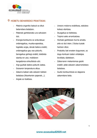 HOBETU BEHARREKO PRAKTIKAK:

 -   Materia organiko batzuk ez ditut        -   Uneoro motorra erabiltzea, eskolara
     belarretara botatzen.                       kotxez etortzea.
 -   Platerak garbitzerako ura xahutzen      -   Ikuzgailua ez betetzea.
     dut.                                    -   Txipiroi asko arrantzatzea.
 -   Energia-kontsumo ez arduratsua:         -   Hortzak garbitzean iturria amaitu
     ordenagailua, musika-aparatoa,              arte ez dut ixten / Dutxa luzeak
     logelako argia, denak batera erabili;       hartzen ditut.
     ordenagailua gau oso pizturik;          -   Produktu bat erosten dugunean, ez
     berogailua gehiegi erabili; telebista       dugu kontuan izaten enbalajea
     stanby-en utzi; mobilaren                   birziklatu daitekeen.
     kargadorea entxufatuta utzi.            -   Zaborraren mekanismoa gaizki
 -   Argi guztiak batera pizturik izatea.        erabili: pilak edozein zakarrontzitara
 -   Dutxaren tenperatura altua.                 botatzea.
 -   Zakarra kalean edo edozein tokitan      -   Guztiz kontsumituta ez dagoena
     botatzea (litxarkerien paperak...).         zakarretara bota.
 -   Argiak ez itzaltzea.




                                                                                          5
 
