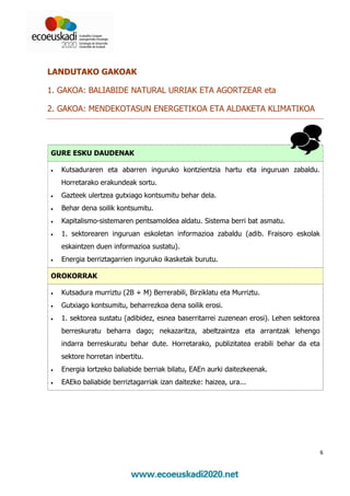 LANDUTAKO GAKOAK

1. GAKOA: BALIABIDE NATURAL URRIAK ETA AGORTZEAR eta

2. GAKOA: MENDEKOTASUN ENERGETIKOA ETA ALDAKETA KLIMATIKOA




GURE ESKU DAUDENAK

•   Kutsaduraren eta abarren inguruko kontzientzia hartu eta inguruan zabaldu.
    Horretarako erakundeak sortu.
•   Gazteek ulertzea gutxiago kontsumitu behar dela.
•   Behar dena soilik kontsumitu.
•   Kapitalismo-sistemaren pentsamoldea aldatu. Sistema berri bat asmatu.
•   1. sektorearen inguruan eskoletan informazioa zabaldu (adib. Fraisoro eskolak
    eskaintzen duen informazioa sustatu).
•   Energia berriztagarrien inguruko ikasketak burutu.

OROKORRAK

•   Kutsadura murriztu (2B + M) Berrerabili, Birziklatu eta Murriztu.
•   Gutxiago kontsumitu, beharrezkoa dena soilik erosi.
•   1. sektorea sustatu (adibidez, esnea baserritarrei zuzenean erosi). Lehen sektorea
    berreskuratu beharra dago; nekazaritza, abeltzaintza eta arrantzak lehengo
    indarra berreskuratu behar dute. Horretarako, publizitatea erabili behar da eta
    sektore horretan inbertitu.
•   Energia lortzeko baliabide berriak bilatu, EAEn aurki daitezkeenak.
•   EAEko baliabide berriztagarriak izan daitezke: haizea, ura...




                                                                                         6
 