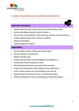 7. GAKOA: MUGIKORTASUNA ETA GARRAIO IRAUNGAITZA




GURE ESKU DAUDENAK

•   Gaueko autobusak erabili. Orokorrean garraio publiko gehiago erabili.
•   Garraio alternatiboak erabili eta sustatu (bizikleta...).
•   Joan-etorriak ondo aprobetxatu (kotxe bakarrean pertsona bat baino gehiago...).
•   Festetan alkohola edanez gero, ondoren ez gidatzea.
•   Abiadura kontrolatzea.
•   Autoetan aldaketak ez egitea.

OROKORRAK

•   Garraio publikoa sustatu, merkea eta ordutegi zabala.
•   Garraio publikoaren prezioak jaitsi.
•   Bidegorri gehiago eraiki.
•   Erregai sostengarriagoak erabili (ekologikoak, berriztagarriak...).
•   Oinezkoentzat ibilbide erakargarriak eraiki.
•   Merkantziak garraiatzerakoan, garraioak beteta eramatea.
•   Erregai-mota desberdinak erabili (biodiesela, kotxe elektrikoak...).
•   Autoen erabilera gutxitu eta ondo aprobetxatu joan-etorriak.
•   Seinale egokiak eta behar diren lekuan, ondo kokatuta egotea.
•   Gidariak errepidearen arriskuez kontzientziatzea, hobeto gida dezaten.




                                                                                      8
 