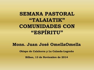 SEMANA PASTORAL 
“TALAIATIK” 
COMUNIDADES CON 
“ESPÍRITU” 
Mons. Juan José OmellaOmella 
Obispo de Calahorra y La Calzada-Logroño 
Bilbao, 13 de Noviembre de 2014 
 