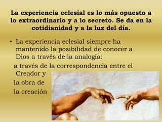 La experiencia eclesial es lo más opuesto a 
lo extraordinario y a lo secreto. Se da en la 
cotidianidad y a la luz del día. 
• La experiencia eclesial siempre ha 
mantenido la posibilidad de conocer a 
Dios a través de la analogía: 
a través de la correspondencia entre el 
Creador y 
la obra de 
la creación 
 