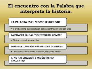 El encuentro con la Palabra que 
interpreta la historia. 
LA PALABRA ES EL MISMO JESUCRISTO 
• el cristianismo es una religión del encuentro personal con Dios 
LA PALABRA SALE AL ENCUENTRO DEL HOMBRE 
• Dios se comunica en su Hijo 
DIOS SIGUE LLAMANDO A UNA HISTORIA DE LIBERTAD 
• La existencia humana es vocación, elección y misión 
SI NO HAY VOCACIÓN Y MISIÓN NO HAY 
ENCUENTRO 
 