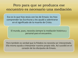 Pero para que se produzca ese 
encuentro es necesario una mediación 
Eso es lo que hizo Jesús con los de Emaús: les hizo 
comprender las Escrituras y les ayudó a adentrarse 
en el significado de la muerte de Cristo. 
El mundo, pues, necesita siempre la mediación histórica y 
personal para el encuentro. 
Pero también es verdad que la Palabra no necesita ser interpretada. 
Ella misma ayuda a interpretar nuestra propia vida. Así sucedió en el 
corazón de los discípulos de Emaús. 
 