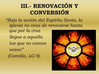 III.- RENOVACIÓN Y 
CONVERSIÓN 
“Bajo la acción del Espíritu Santo, la 
Iglesia no cesa de renovarse hasta 
que por la cruz 
llegue a aquella 
luz que no conoce 
ocaso” 
(Concilio, LG 9). 
 