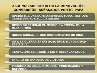 ALGUNOS ASPECTOS DE LA RENOVACIÓN-CONVERSIÓN, 
SEÑALADOS POR EL PAPA 
OPCIÓN MISIONERA: TRANSFORMA TODO. HAY QUE 
TENER UNA ACTITUD DE SALIDA 
DESEO DE CAMBIAR EL MUNDO: LA TIERRA ES LA 
CASA COMÚN 
ORDEN SOCIAL: SOMOS INSTRUMENTOS DE DIOS 
NO A LA GUERRA ENTRE NOSOTROS: MUNDANIDAD 
ESPIRITUAL 
TENTACIÓN: SER PESIMISTAS Y DESENCANTADOS. 
LA CRUZ ES BANDERA DE VICTORIA 
PROCESO DE DISCERNIMIENTO, PURIFICACIÓN Y 
REFORMA. 
 