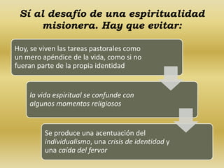 Sí al desafío de una espiritualidad 
misionera. Hay que evitar: 
Hoy, se viven las tareas pastorales como 
un mero apéndice de la vida, como si no 
fueran parte de la propia identidad 
la vida espiritual se confunde con 
algunos momentos religiosos 
Se produce una acentuación del 
individualismo, una crisis de identidad y 
una caída del fervor 
 