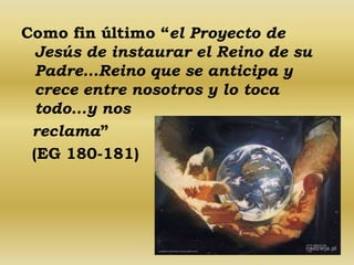 Como fin último “el Proyecto de 
Jesús de instaurar el Reino de su 
Padre…Reino que se anticipa y 
crece entre nosotros y lo toca 
todo…y nos 
reclama” 
(EG 180-181) 
 
