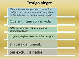 Testigo alegre 
“El hombre contemporáneo cree en los 
testigos más que en los maestros; y si cree 
en los maestros es porque son testigos” 
Que anuncien con su vida 
“¡No nos dejemos robar la alegría 
evangelizadora! 
La gente prefiere escuchar a los testigos. 
Sin cara de funeral. 
Sin excluir a nadie 
 