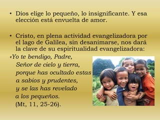 • Dios elige lo pequeño, lo insignificante. Y esa 
elección está envuelta de amor. 
• Cristo, en plena actividad evangelizadora por 
el lago de Galilea, sin desanimarse, nos dará 
la clave de su espiritualidad evangelizadora: 
«Yo te bendigo, Padre, 
Señor de cielo y tierra, 
porque has ocultado estas cosas 
a sabios y prudentes, 
y se las has revelado 
a los pequeños. 
(Mt, 11, 25-26). 
 