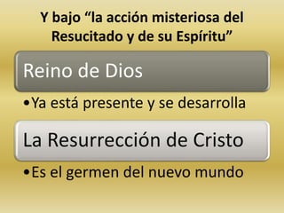 Y bajo “la acción misteriosa del 
Resucitado y de su Espíritu” 
Reino de Dios 
•Ya está presente y se desarrolla 
La Resurrección de Cristo 
•Es el germen del nuevo mundo 
 