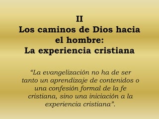 II 
Los caminos de Dios hacia 
el hombre: 
La experiencia cristiana 
“La evangelización no ha de ser 
tanto un aprendizaje de contenidos o 
una confesión formal de la fe 
cristiana, sino una iniciación a la 
experiencia cristiana”. 
 