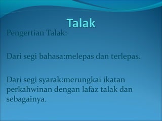 Pengertian Talak:
Dari segi bahasa:melepas dan terlepas.
Dari segi syarak:merungkai ikatan
perkahwinan dengan lafaz talak dan
sebagainya.
 