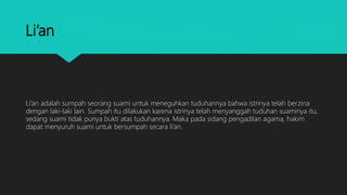 Li’an
Li’an adalah sumpah seorang suami untuk meneguhkan tuduhannya bahwa istrinya telah berzina
dengan laki-laki lain. Sumpah itu dilakukan karena istrinya telah menyanggah tuduhan suaminya itu,
sedang suami tidak punya bukti atas tuduhannya. Maka pada sidang pengadilan agama, hakim
dapat menyuruh suami untuk bersumpah secara li’an.
 
