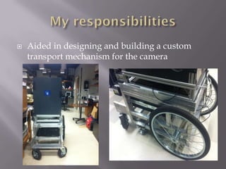    Aided in designing and building a custom
    transport mechanism for the camera
 