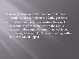    Took pictures with the camera in different
    locations for example in the Duke gardens
   Created a method for recording the exact
    coordinates of each picture on the Linux
    system of the camera‟s computer. Achieved
    this using a Garmin GPS receiver along with a
    software called “gpsd”
 