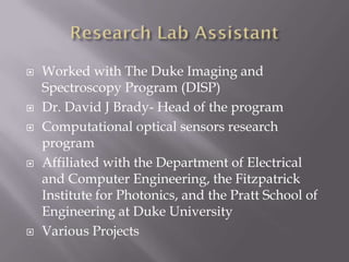    Worked with The Duke Imaging and
    Spectroscopy Program (DISP)
   Dr. David J Brady- Head of the program
   Computational optical sensors research
    program
   Affiliated with the Department of Electrical
    and Computer Engineering, the Fitzpatrick
    Institute for Photonics, and the Pratt School of
    Engineering at Duke University
   Various Projects
 