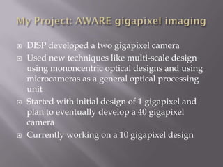    DISP developed a two gigapixel camera
   Used new techniques like multi-scale design
    using mononcentric optical designs and using
    microcameras as a general optical processing
    unit
   Started with initial design of 1 gigapixel and
    plan to eventually develop a 40 gigapixel
    camera
   Currently working on a 10 gigapixel design
 