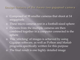    Composed of 98 smaller cameras that shoot at 14
    megapixels
   These micro cameras rest in a football-sized sphere
   Pictures from the multiple cameras are then
    combined together in a computer connected to the
    sphere
   This „stitching‟ of images is achieved by using
    Gigapan software, as well as Python and Matlab
    programs specifically written for this purpose
   The final result is one highly detailed image
 