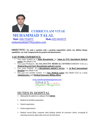 CURRICULAM VITAE
MUHAMMAD TALAL
Mob: 050-7518972 Mob: 052-9410372
muhammadtalal756@yahoo.com
OBJECTIVE: tTo seek a position with a growing organization where my abilities &amp;
capabilities can lead toopportunity for growth and advancement.
UAE WORK EXPERIENCE:
• Two years worked as a Main Receptionist in Adam & EVE Specialized Medical
center Abu Dhabi UAE
• Two years Worked in AL SALAM CITY MEDICAL CENTER HAMEEM UAE as a
Medical Record Clerk /Receptionist patient’s service
• Two years Worked as a Receptionist patient’s service in Al Reef international
Hospital Abu Dhabi UAE
• One year two months worked in a Star Medical centre Abu Dhabi UAE as a main
Administrator and Medical Insurance Billing officer
www.smarthospitalmanagement.com
DUTIES IN HOSPITAL
• Making file for patient on software PLUS MEDIA
• Medical record files preparation.
• Patient registration
• Patient appointment
• Medical record filing, computer data feeding related all insurance claims, arranging &
checking insurance expiry date and scan of claim forms.
 