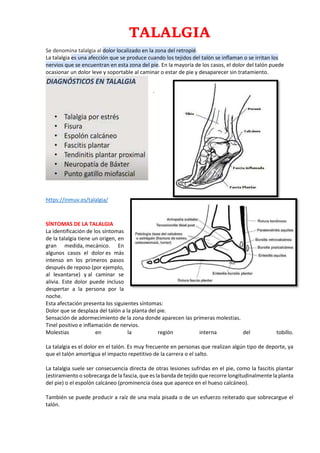 TALALGIA
Se denomina talalgia al dolor localizado en la zona del retropié.
La talalgia es una afección que se produce cuando los tejidos del talón se inflaman o se irritan los
nervios que se encuentran en esta zona del pie. En la mayoría de los casos, el dolor del talón puede
ocasionar un dolor leve y soportable al caminar o estar de pie y desaparecer sin tratamiento.
.
https://inmuv.es/talalgia/
SÍNTOMAS DE LA TALALGIA
La identificación de los síntomas
de la talalgia tiene un origen, en
gran medida, mecánico. En
algunos casos el dolor es más
intenso en los primeros pasos
después de reposo (por ejemplo,
al levantarse) y al caminar se
alivia. Este dolor puede incluso
despertar a la persona por la
noche.
Esta afectación presenta los siguientes síntomas:
Dolor que se desplaza del talón a la planta del pie.
Sensación de adormecimiento de la zona donde aparecen las primeras molestias.
Tinel positivo e inflamación de nervios.
Molestias en la región interna del tobillo.
La talalgia es el dolor en el talón. Es muy frecuente en personas que realizan algún tipo de deporte, ya
que el talón amortigua el impacto repetitivo de la carrera o el salto.
La talalgia suele ser consecuencia directa de otras lesiones sufridas en el pie, como la fascitis plantar
(estiramiento o sobrecarga de la fascia, que es la banda de tejido que recorre longitudinalmente la planta
del pie) o el espolón calcáneo (prominencia ósea que aparece en el hueso calcáneo).
También se puede producir a raíz de una mala pisada o de un esfuerzo reiterado que sobrecargue el
talón.
 