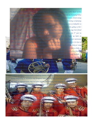 nagagamit niya na ngayon ang mga natutunan niya sa banda dahil isa na nga siyang LSPU band member
isang iskolar para sa mga estudyanteng musikero at musikera. Sa mga nagdaang kabanata ng kaniyang buhay
marami rin siyang mga masasaya at malulungkot na karanasan tulad noong siya ay elementarya ,simula unang
baiting hanggang sa ikatlong baitang ay napaka pala liban niya subalit nang siya ay dumating sa kaniyang
ika limang baitang at siya ay natutong sumali sa iba’t ibang events ng school hanggang siya ay makaabot sa
ika anim na baitang ng siya naman ay nag secondarya nkasalamuha siya ng mga estudyante galing sa iba’t
ibang school kaya’t nagkaroon na naman siya ng mga bagong kaibigan nagkaroon siya ng mga best friend
ngunit siya ay naging mapagliban din dahil siya ay nahumaling sa pagbabanda noong siya 4th year na
nagkaroon siya ng mga barkada na mababait at naging kasama sa lahat ng bagay ng kami ay
magkahiwahiwalay naging malungkot sa amin ang panahong iyon dahil sa mga barkadang iyon natutunan
niya ang maraming bagay tulad ng pagiging open sa kanila sa lahat ng bagay. Kaya’t napagtanto rin niya na
ang magkaroon ng mga tunay na kaibigan ay isang kayamanan ng isang tao sa kaniyang buhay.at nang
magkahiwahiwalay na nga sila ay mayroon siyang mga kaklaseng hindi na nag-aral ng kolehiyo sa halip ay
nagtrabaho nalang, tulad ng kaniyang matalik na kaibigan na si maylena na simula 3rd year ay best friend na
niya ay lumuwas ng maynila at doon ay nagtrabaho sa isang mall, at ang iba naman niyang barkada ay
pumasok sa TESDA at nang maka graduate ay nangaghanap na rin ng trabaho. At siyempre ang iba ay
pinalad na makapasok sa kolehiya at nakuha ang kanilang gustong kurso. Tulad ni Corina ang iba ay nag-aral
din sa unibersidad na pinapasukan ni niya kaya’t minsan ay nagkikita-kita rin sila doon ngunit minsan ay
nakakahiyaan din silang magbatian lalo na ang mga kaklase nitong lalaki. Bagamat nagkahiwahiwalay na
sila paminsan-minsan ay nagdadalawan sila saa kanikanilang bahay. Ngayon si corina ay nag kokolehiyo sa
Laguna State Polytechnic University sa kursong Bachelor of Elementary Education, at isa siyang LSPU band
member sa nasabing paaralan kahit na mahirap lamang sila pinilit niyang makapasok ng kolehiyo dahil gusto
niyang makatulong at masuklian ang ginagawa nang kaniyang mga magulang. Ginagampanan niya ngayon
ang anak na nagpupursiging mag-aral para tuparin ang kaniyang maga pngarap at maging pangrap para sa
kaniyaa ng kaniyang mga magulang, at ngayon siya ay naninirahan sa San Jose st. pangil,laguna at siya
ngayon ay sabay na itinataguyod ng kaniyang mga magulang para makatapos ng pag-aaral at makapagturo sa
isang pampublikong elementaryang paaralan upang tulad niya gusto niyang makatulong sa mga batang
gustong makatapos ng pag-aaral at gustong makatulong sa kanilang mga magulang sa isang banda ang isang
kasabihan na hindi hadlang ang kahirapan para makapagtapos ng pag-aaral ang gusto niyang patunayan sa
kaniyang mga magulang maging sa kaniyang sarili. A ngayon nga ay pinagsisikapan niya ang kaniyang pag-
aaral kahit na alam niyang hindi niya ito medaling malalampasan, kaya’t iisipin niya nlang na ito ay isa sa
mga pagsubok sa kaniya ng poong may kapal,at para sa kaniya ngayong sinisimulan niya na ang isang bagong
 