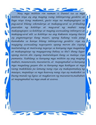 May mga mithiin rin naman si Daniel isa sa mga
mithiin niya ay ang maging isang inhinyerong geodetic at
bago niya itong makamit, gusto niya na makapagtapos sa
pag-aaral bilang sekondarya at makapag-aral sa pribadong
paaralan   ng   kolehiyo   at   mag-aral   ng   mabuti   nang
makapagtapos sa kolehiyo at maging asensadong inhinyero at
makapag-aral ulit sa kolehiyo na ang kukunin niyang kurso
ay pagnenegosyo kung maari, upang habang wala pang
kumukuha sa kanya bilang inhinyerong geodetic siya ay
magiging asensadong negosyante upang meron din siyang
maitutulong at maiiwang negosyo sa kanyang mga magulang
at makapagtayo ng magagarang bahay sa iba’t ibang lugar
upang meron din siyang matutuluyan kung sa malayo siya
pumunta. Kabilang sa kanyang mga mithiin ay ang maging
mabuti, maunawain, masunurin, at mapagmahal sa kanyang
mga magulang gayun din sa kanyang mga kaibigan at mga
taong makikilala pa lamang nang siya ay makapamuhay ng
maayos, mapalayo sa mga kaaway nang siya ay makaikot sa
buong mundo ng ligtas at magkaroon ng masunurin,mabubuti
at mapagmahal na mga anak at asawa.
 