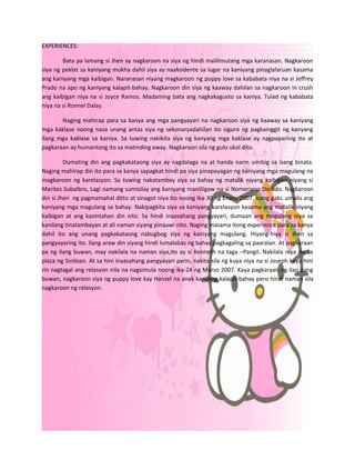 EXPERIENCES:

        Bata pa lamang si Jhen ay nagkaroon na siya ng hindi malilimutang mga karanasan. Nagkaroon
siya ng peklat sa kaniyang mukha dahil siya ay naaksidente sa lugar na kaniyang pinaglalaruan kasama
ang kaniyang mga kaibigan. Naranasan niyang magkaroon ng puppy love sa kababata niya na si Jeffrey
Prado na apo ng kaniyang kalapit-bahay. Nagkaroon din siya ng kaaway dahilan sa nagkaroon in crush
ang kaibigan niya na si Joyce Ramos. Madaming bata ang nagkakagusto sa kaniya. Tulad ng kababata
niya na si Ronnel Dalay.

       Naging mahirap para sa kanya ang mga pangyayari na nagkaroon siya ng kaaway sa kaniyang
mga kaklase noong nasa unang antas siya ng sekonaryadahilan ito siguro ng pagkainggit ng kanyang
ilang mga kaklase sa kaniya. Sa tuwing nakikita siya ng kanyang mga kaklase ay nagpaparinig ito at
pagkaraan ay humantong ito sa matinding away. Nagkaroon sila ng gulo ukol dito.

         Dumating din ang pagkakataong siya ay nagdalaga na at handa narin umibig sa isang binata.
Naging mahirap din ito para sa kanya sapagkat hindi pa siya pinapayagan ng kaniyang mga magulang na
magkaroon ng karelasyon. Sa tuwing nakatambay siya sa bahay ng matalik niyang kaibigan niyang si
Marites Subalbro, Lagi namang sumisilay ang kaniyang manliligaw na si Nomeriano Dorado. Nagkaroon
din si Jhen ng pagmamahal ditto at sinagot niya ito noong ika-30 ng Enero 2007. Isang gabi, umalis ang
kaniyang mga magulang sa bahay. Nakipagkita siya sa kaniyang karelasyon kasama ang matalik niyang
kaibigan at ang kasintahan din nito. Sa hindi inaasahang pangyayari, dumaan ang magulang niya sa
kanilang tinatambayan at ali naman siyang pinauwi nito. Naging masama itong experience para sa kanya
dahil ito ang unang pagkakataong nabugbog siya ng kaniyang magulang. Hiyang-hiya si Jhen sa
pangyayaring ito. Ilang araw din siyang hindi lumalabas ng bahay pagkagaling sa paaralan. At pagkaraan
pa ng ilang buwan, may nakilala na naman siya,ito ay si Kenneth na taga –Pangil. Nakilala niya ito sa
plaza ng Siniloan. At sa hini inaasahang pangyayari parin, nakita sila ng kuya niya na si Joseph kaya hini
rin nagtagal ang relasyon nila na nagsimula noong ika-24 ng Marso 2007. Kaya pagkaraan ng ilan pang
buwan, nagkaroon siya ng puppy love kay Hanzel na anak kanilang kalapit-bahay pero hindi naman sila
nagkaroon ng relasyon.
 