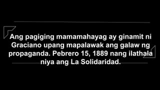 Ang pagiging mamamahayag ay ginamit ni
Graciano upang mapalawak ang galaw ng
propaganda. Pebrero 15, 1889 nang ilathala
niya ang La Solidaridad.
 