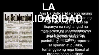 LA
SOLIDARIDAD
Ang La Solidaridad ang naging
pangalan ng isang samahan ng
mga Pilipinong ilustrado sa
Espanya na naghangad na
magkaroon ng representasyon
ang Pilipinas sa Cortes
Generales.
Naging layunin ng nasabing
dyaryong kumalaban sa
paninikil, gumawa ng reporma
sa lipunan at pulitika,
tumanggap ng mga liberal at
 