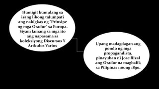 Humigit kumulang sa
isang libong talumpati
ang nabigkas ng "Prinsipe
ng mga Orador" sa Europa.
Siyam lamang sa mga ito
ang napasama sa
koleksiyong Discursos Y
Artkulos Varios Upang madagdagan ang
pondo ng mga
propagandista,
pinayuhan ni Jose Rizal
ang Orador na magbalik
sa Pilipinas noong 1890.
 