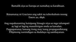 Bumalik siya sa Europa at namuhay sa karalitaan.
Ikinamatay ni Graciano ang sakit na tuberkulosis noong
Enero 20, 1896.
Ang napakaraming kaisipang hinugis niya sa mga talumpati
ay lagi at laging mauulinigan mula sa kawalan.
Pagpapatunay lamang itong may isang propagandistang
Pilipinong nanindigan sa ikalalaya ng sambayanan.
 