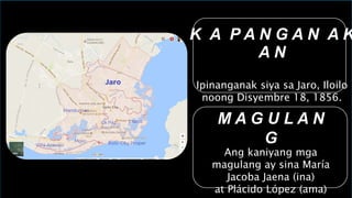 K A P A N G A N A K
A N
Ipinanganak siya sa Jaro, Iloilo
noong Disyembre 18, 1856.
M A G U L A N
G
Ang kaniyang mga
magulang ay sina María
Jacoba Jaena (ina)
at Plácido López (ama)
 