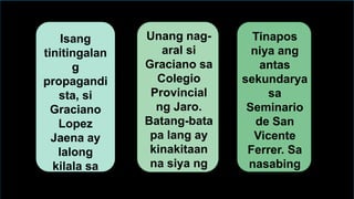 Isang
tinitingalan
g
propagandi
sta, si
Graciano
Lopez
Jaena ay
lalong
kilala sa
tawag na
"Prinsipe
Unang nag-
aral si
Graciano sa
Colegio
Provincial
ng Jaro.
Batang-bata
pa lang ay
kinakitaan
na siya ng
katalinuhan
at kabibuhan
Tinapos
niya ang
antas
sekundarya
sa
Seminario
de San
Vicente
Ferrer. Sa
nasabing
paaralan,
tinanghal
 