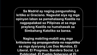 Sa Sa Madrid ay naging pangunahing
kritiko si Graciano. Nagsulat siya ng mga
opinyon laban sa pamahalaang Kastila na
nagpapalakad sa Pilipinas at sa mga
prayleng Kastila na humahawak sa
Simbahang Katoliko sa bansa.
Naging mabiling-mabili ang mga
kritisismo ng propagandista na napublika
sa mga dyaryong Los Dos Mundos, El
Liberal, El Progreso, Bandera Social, La
 