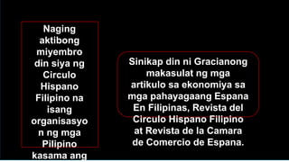Naging
aktibong
miyembro
din siya ng
Circulo
Hispano
Filipino na
isang
organisasyo
n ng mga
Pilipino
kasama ang
Sinikap din ni Gracianong
makasulat ng mga
artikulo sa ekonomiya sa
mga pahayagaang Espana
En Filipinas, Revista del
Circulo Hispano Filipino
at Revista de la Camara
de Comercio de Espana.
 