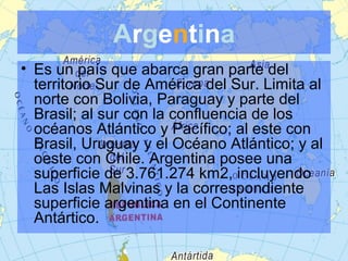 Argentina
• Es un país que abarca gran parte del
territorio Sur de América del Sur. Limita al
norte con Bolivia, Paraguay y parte del
Brasil; al sur con la confluencia de los
océanos Atlántico y Pacífico; al este con
Brasil, Uruguay y el Océano Atlántico; y al
oeste con Chile. Argentina posee una
superficie de 3.761.274 km2, incluyendo
Las Islas Malvinas y la correspondiente
superficie argentina en el Continente
Antártico.

 