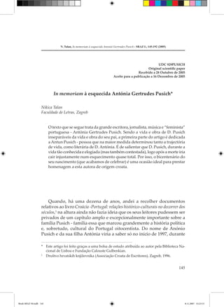 N. Talan, In memoriam à eaquecida Antonià Gertrudes Pusich - SRAZ L, 145-192 (2005)




                                                                                                      UDC 929PUSICH
                                                                                               Original scientiﬁc paper
                                                                                        Recebido a 28 Outubro de 2005
                                                                        Aceite para a publicação a 16 Dezembro de 2005




                           In memoriam à esquecida Antónia Gertrudes Pusich*

                   Nikica Talan
                   Faculdade de Letras, Zagreb


                        O texto que se segue trata da grande escritora, jornalista, música e “feminista”
                        portuguesa - Antónia Gertrudes Pusich. Sendo a vida e obra de D. Pusich
                        inseparáveis da vida e obra do seu pai, a primeira parte do artigo é dedicada
                        a Antun Pusich - pessoa que na maior medida determinou tanto a trajectória
                        de vida, como literária de D. Antónia. É de salientar que D. Pusich, durante a
                        vida tão conhecida e elogiada (mas também contestada), logo após a morte iria
                        cair injustamente num esquecimento quase total. Por isso, o bicentenário do
                        seu nascimento (que acabamos de celebrar) é uma ocasião ideal para prestar
                        homenagem a esta autora de origem croata.




                       Quando, há uma dezena de anos, andei a recolher documentos
                   relativos ao livro Croácia -Portugal: relações histórico-culturais no decorrer dos
                   séculos,1 na altura ainda não fazia ideia que os seus leitores pudessem ser
                   privados de um capítulo amplo e excepcionalmente importante sobre a
                   família Pusich - família essa que marcou grandemente a história política
                   e, sobretudo, cultural do Portugal oitocentista. Do nome de Anónio
                   Pusich e da sua ﬁlha Antónia viria a saber só no início de 1997, durante

                   * Este artigo foi feito graças a uma bolsa de estudo atribuída ao autor pela Biblioteca Na-
                     cional de Lisboa e Fundação Calouste Gulbenkian.
                   1
                     Društvo hrvatskih književnika (Associação Croata de Escritores), Zagreb, 1996.


                                                                                                                     145




Book SRAZ 50.indb 145                                                                                                  8.11.2007 15:23:15
 