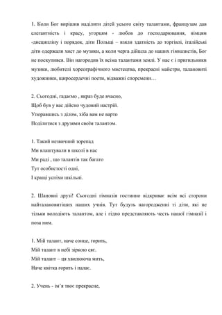 1. Коли Бог вирішив наділити дітей усього світу талантами, французам дав
елегантність і красу, угорцям - любов до господарювання, німцям
-дисципліну і порядок, діти Польщі – взяли здатність до торгівлі, італійські
діти одержали хист до музики, а коли черга дійшла до наших гімназистів, Бог
не поскупився. Він нагородив їх всіма талантами землі. У нас є і пригильники
музики, любителі хореографічного мистецтва, прекрасні майстри, талановиті
художники, щиросердечні поети, відважні спорсмени…
2. Сьогодні, гадаємо , якраз буде вчасно,
Щоб був у вас дійсно чудовий настрій.
Упоравшись з ділом, хіба вам не варто
Поділитися з друзями своїм талантом.
1. Такий незвичний зорепад
Ми влаштували в школі в нас
Ми раді , що талантів так багато
Тут особистості одні,
І кращі успіхи шкільні.
2. Шановні друзі! Сьогодні гімназія гостинно відкриває всім всі сторони
найталановитіших наших учнів. Тут будуть нагородженні ті діти, які не
тільки володіють талантом, але і гідно представляють честь нашої гімназії і
поза ним.
1. Мій талант, наче сонце, горить,
Мій талант в небі зіркою сяє.
Мій талант – ця хвилююча мить,
Наче квітка горить і палає.
2. Учень - ім’я твоє прекрасне,
 