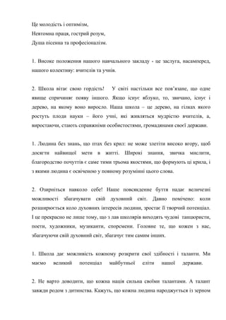 Це молодість і оптимізм,
Невтомна праця, гострий розум,
Душа пісенна та професіоналізм.
1. Високе положення нашого навчального закладу - це заслуга, насамперед,
нашого колективу: вчителів та учнів.
2. Школа вітає свою гордість! У світі настільки все пов’язане, що одне
явище спричиняє появу іншого. Якщо існує яблуко, то, звичано, існує і
дерево, на якому воно виросло. Наша школа – це дерево, на гілках якого
ростуть плоди науки – його учні, які живляться мудрістю вчителів, а,
виростаючи, стають справжніми особистостями, громадянами своєї держави.
1. Людина без знань, що птах без крил: не може злетіти високо вгору, щоб
досягти найвищої мети в житті. Широкі знання, звичка мислити,
благородство почуттів є саме тими трьома якостями, що формують ці крила, і
з якими людина є освіченою у повному розумінні цього слова.
2. Озирніться навколо себе! Наше повсякденне буття надає величезні
можливості збагачувати свій духовний світ. Давно помічено: коли
розширюється коло духовних інтересів людини, зростає її творчий потенціал.
І це прекрасно не лише тому, що з лав школярів виходять чудові танцюристи,
поети, художники, музиканти, спорсмени. Головне те, що кожен з нас,
збагачуючи свій духовний світ, збагачує тим самим інших.
1. Школа дає можливість кожному розкрити свої здібності і таланти. Ми
маємо великий потенціал майбутньої еліти нашої держави.
2. Не варто доводити, що кожна нація сильна своїми талантами. А талант
завжди родом з дитинства. Кажуть, що кожна людина народжується із зерном
 