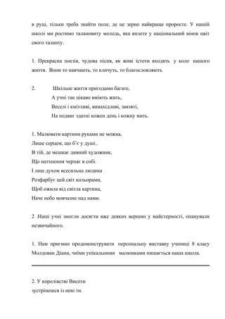 в руці, тільки треба знайти поле, де це зерно найкраще проросте. У нашій
школі ми ростимо талановиту молодь, яка вплете у національний вінок цвіт
свого таланту.
1. Прекрасна поезія, чудова пісня, як живі істоти входять у коло нашого
життя. Вони то навчають, то кличуть, то благословляють
2. Шкільне життя пригодами багате,
А учні так цікаво вміють жить,
Веселі і кмітливі, винахідливі, завзяті,
На подвиг здатні кожен день і кожну мить.
1. Малювати картини руками не можна,
Лише серцем, що б’є у душі..
В тій, де мешкає дивний художник,
Що натхнення черпає в собі.
І лиш духом всесильна людина
Розфарбує цей світ кольорами,
Щоб ожила від світла картина,
Наче небо мовчазне над нами.
2 .Наші учні змогли досягти вже деяких вершин у майстерності, опанували
незвичайного.
1. Нам приємно продемонструвати персональну виставку учениці 8 класу
Молдован Діани, чиїми унікальними малюнками пишається наша школа.
2. У королівстві Висоти
зустрінешся із нею ти.
 