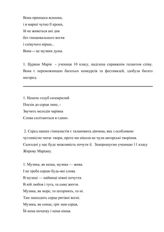 Вона принцеса ясноока,
і в марші чутно її кроки,
їй не живеться ані дня
без танцювального вогня
і співучого вірша...
Вона -- це музики душа.
1. Цуркан Марія - учениця 10 класу, наділена справжнім талантом співу.
Вона є переможницею багатьох конкурсів та фестивалей, здобула багато
нагород.
1. Неначе голуб сизокрилий
Поезія до серця лине, -
Звучить мелодія чарівна
Слова сплітаються в єдино.
2. Серед наших гімназистів є талановита дівчина, яка з особливою
чутливістю читає твори, проте ми ніколи не чули авторські творіння.
Сьогодні у нас буде можливість почути ії. Зпапрошуємо ученицю 11 класу
Жирову Маріану.
1. Музика, як казка, музика — жива.
І не треба серцю будь-які слова.
В музиці — найвищі ніжні почуття.
В ній любов і туга, та саме життя.
Музика, як море, то штормить, то ні.
Там знаходить серце рятівні вогні.
Музика, як сонце, гріє нам серця,
Їй нема початку і нема кінця.
 