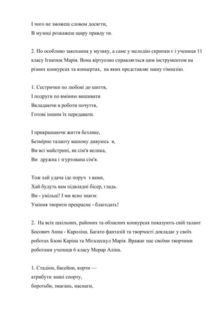 І чого не зможеш словом досягти,
В музиці розкажеш щиру правду ти.
2. По особливо закоханна у музику, а саме у мелодію скрипки є і учениця 11
класу Ігнатюк Марія. Вона віртуозно справляється цим інструментом на
різних конкурсах та концертах, на яких представляє нашу гімназію.
1. Сестрички по любові до шиття,
І подруги по вмінню вишивати
Вкладаючи в роботи почуття,
Готові іншим їх передавати.
І прикрашаючи життя безлике,
Безмірно таланту вашому дивуюсь я,
Ви всі майстрині, як сім'я велика,
Ви дружна і згуртована сім'я.
Тож хай удача іде поруч з вами,
Хай будуть вам підвладні бісер, гладь.
Ви - умільці! І ми ясно знаєм:
Уміння творити прекрасне - благодать!
2. На всіх шкільних, районих та обласних конкурсах показують свій талант
Босович Анна - Кароліна. Багато фантазій та творчості докладає у своїх
роботах Бзові Каріна та Мігалескул Марія. Вражає нас своїми творчими
роботами учениця 6 класу Морар Аліна.
1. Стадіон, басейни, корти —
атрибути знані спорту,
боротьби, змагань, наснаги,
 