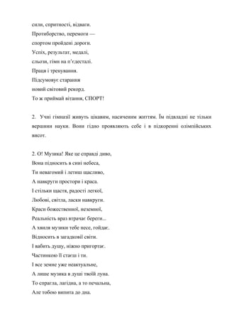 сили, спритності, відваги.
Протиборство, перемоги —
спортом пройдені дороги.
Успіх, результат, медалі,
сльози, гімн на п’єдесталі.
Праця і тренування.
Підсумовує старання
новий світовий рекорд.
То ж приймай вітання, СПОРТ!
2. Учні гімназії живуть цікавим, насиченим життям. Їм підвладні не тільки
вершини науки. Вони гідно проявляють себе і в підкоренні олімпійських
висот.
2. О! Музика! Яке це справді диво,
Вона підносить в сині небеса,
Ти невагомий і летиш щасливо,
А навкруги простори і краса.
І стільки щастя, радості легкої,
Любові, світла, ласки навкруги.
Краси божественної, неземної,
Реальність враз втрачає береги...
А хвиля музики тебе несе, гойдає.
Відносить в загадковії світи.
І вабить душу, ніжно пригортає.
Частинкою її стаєш і ти.
І все земне уже неактуальне,
А лише музика в душі твоїй луна.
То спрагла, лагідна, а то печальна,
Але тобою випита до дна.
 