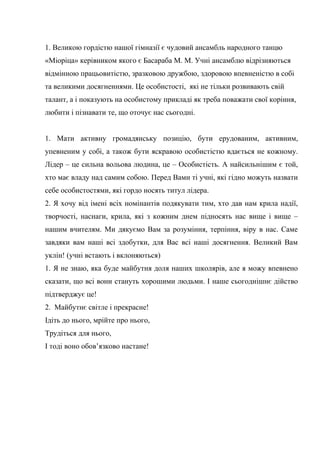 1. Великою гордістю нашої гімназії є чудовий ансамбль народного танцю
«Міоріца» керівником якого є Басараба М. М. Учні ансамблю відрізняються
відмінною працьовитістю, зразковою дружбою, здоровою впевненістю в собі
та великими досягненнями. Це особистості, які не тільки розвивають свій
талант, а і показують на особистому прикладі як треба поважати свої коріння,
любити і пізнавати те, що оточує нас сьогодні.
1. Мати активну громадянську позицію, бути ерудованим, активним,
упевненим у собі, а також бути яскравою особистістю вдається не кожному.
Лідер – це сильна вольова людина, це – Особистість. А найсильнішим є той,
хто має владу над самим собою. Перед Вами ті учні, які гідно можуть назвати
себе особистостями, які гордо носять титул лідера.
2. Я хочу від імені всіх номінантів подякувати тим, хто дав нам крила надії,
творчості, наснаги, крила, які з кожним днем підносять нас вище і вище –
нашим вчителям. Ми дякуємо Вам за розуміння, терпіння, віру в нас. Саме
завдяки вам наші всі здобутки, для Вас всі наші досягнення. Великий Вам
уклін! (учні встають і вклоняються)
1. Я не знаю, яка буде майбутня доля наших школярів, але я можу впевнено
сказати, що всі вони стануть хорошими людьми. І наше сьогоднішнє дійство
підтверджує це!
2. Майбутнє світле і прекрасне!
Ідіть до нього, мрійте про нього,
Трудіться для нього,
І тоді воно обов’язково настане!
 