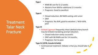 Treatment
Talar Neck
Fracture
Type I
• NWB BK cast for 6-12 weeks
• Abstains from WB for additional 2-5 months
• Prognosis: Good to excellent
Type II
• Closed reduction, BK NWB casting until union
• ORIF
• Prognosis: No AVN, good to excellent / With AVN,
poor
Type III
• Deltoid Ligament frequently intact (deltoid artery branch
may be kinked) mandating prompt reduction.
• Closed reduction rarely successful.
• ORIF with BK NWN cast for 3-4 months.
• Prognosis: Fair to poor.
Type IV (1978, Canale & Kelly)
• Controversial treatment: Debate is that you should take it
out.
 